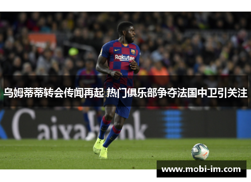 乌姆蒂蒂转会传闻再起 热门俱乐部争夺法国中卫引关注