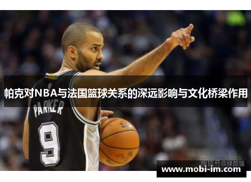 帕克对NBA与法国篮球关系的深远影响与文化桥梁作用